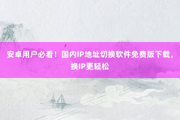 安卓用户必看！国内IP地址切换软件免费版下载，换IP更轻松