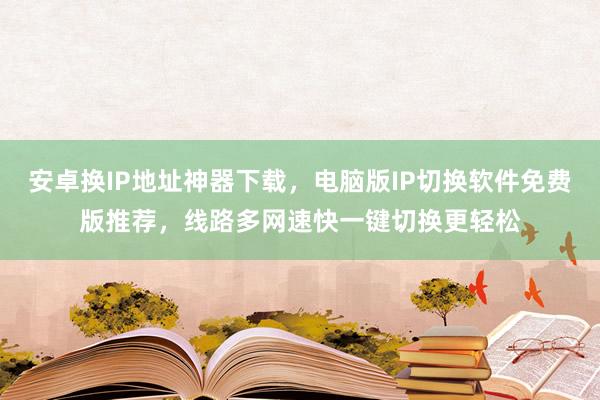 安卓换IP地址神器下载，电脑版IP切换软件免费版推荐，线路多网速快一键切换更轻松