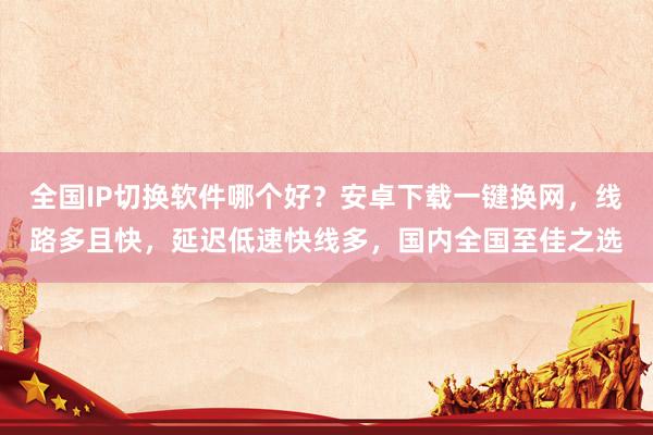全国IP切换软件哪个好？安卓下载一键换网，线路多且快，延迟低速快线多，国内全国至佳之选