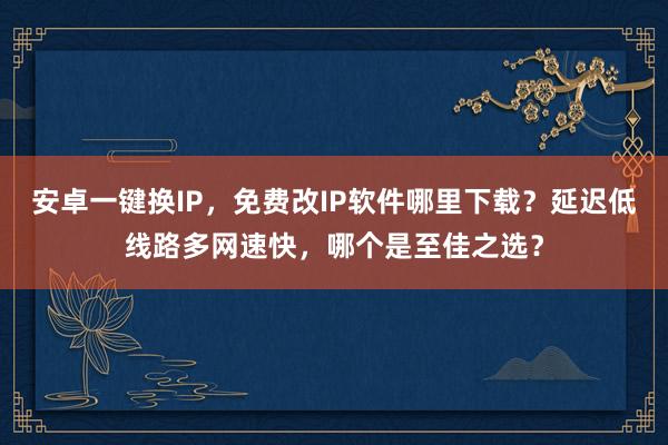 安卓一键换IP，免费改IP软件哪里下载？延迟低线路多网速快，哪个是至佳之选？