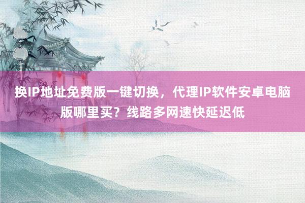 换IP地址免费版一键切换，代理IP软件安卓电脑版哪里买？线路多网速快延迟低