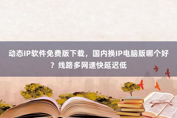 动态IP软件免费版下载，国内换IP电脑版哪个好？线路多网速快延迟低