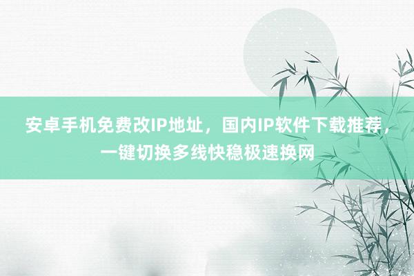 安卓手机免费改IP地址，国内IP软件下载推荐，一键切换多线快稳极速换网