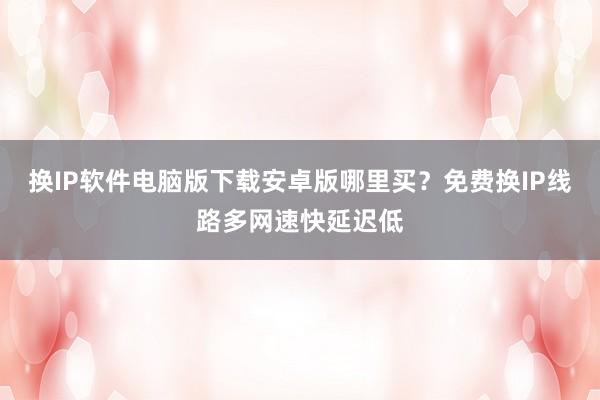 换IP软件电脑版下载安卓版哪里买？免费换IP线路多网速快延迟低