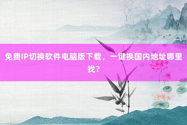 免费IP切换软件电脑版下载，一键换国内地址哪里找？