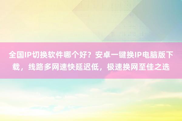全国IP切换软件哪个好？安卓一键换IP电脑版下载，线路多网速快延迟低，极速换网至佳之选