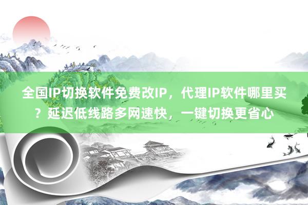 全国IP切换软件免费改IP，代理IP软件哪里买？延迟低线路多网速快，一键切换更省心