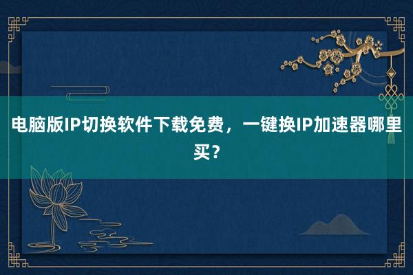 电脑版IP切换软件下载免费，一键换IP加速器哪里买？