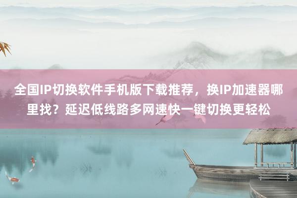 全国IP切换软件手机版下载推荐，换IP加速器哪里找？延迟低线路多网速快一键切换更轻松