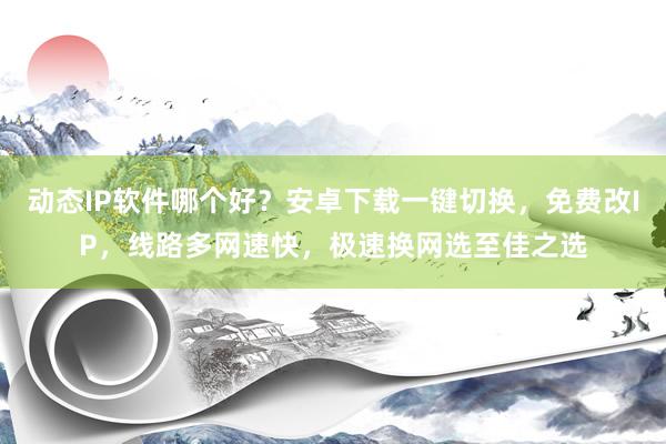 动态IP软件哪个好？安卓下载一键切换，免费改IP，线路多网速快，极速换网选至佳之选