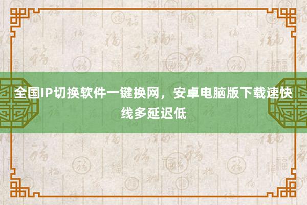 全国IP切换软件一键换网，安卓电脑版下载速快线多延迟低