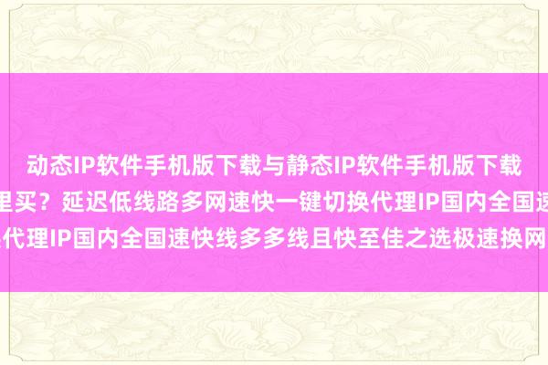 动态IP软件手机版下载与静态IP软件手机版下载哪个好？换IP加速器哪里买？延迟低线路多网速快一键切换代理IP国内全国速快线多多线且快至佳之选极速换网线多快稳