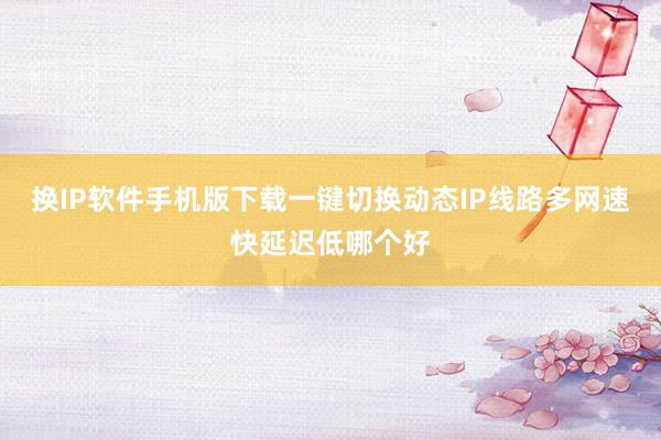 换IP软件手机版下载一键切换动态IP线路多网速快延迟低哪个好