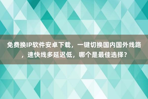 免费换IP软件安卓下载，一键切换国内国外线路，速快线多延迟低，哪个是最佳选择？