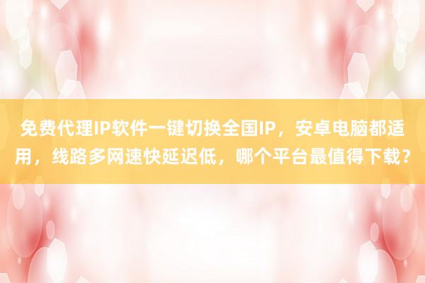 免费代理IP软件一键切换全国IP，安卓电脑都适用，线路多网速快延迟低，哪个平台最值得下载？
