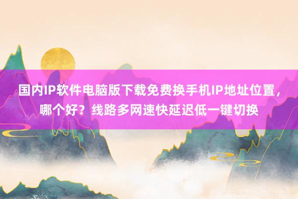 国内IP软件电脑版下载免费换手机IP地址位置，哪个好？线路多网速快延迟低一键切换