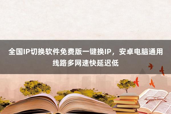 全国IP切换软件免费版一键换IP，安卓电脑通用线路多网速快延迟低