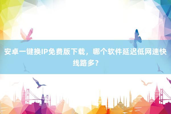 安卓一键换IP免费版下载，哪个软件延迟低网速快线路多？