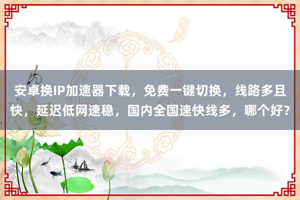 安卓换IP加速器下载，免费一键切换，线路多且快，延迟低网速稳，国内全国速快线多，哪个好？