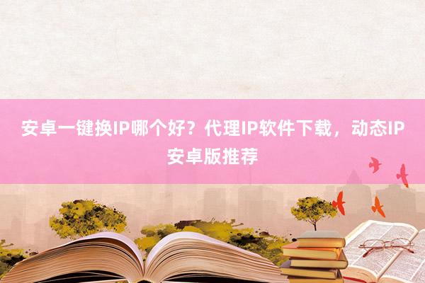安卓一键换IP哪个好？代理IP软件下载，动态IP安卓版推荐