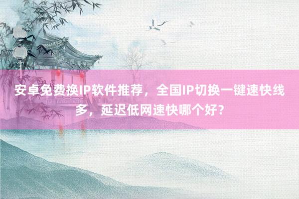 安卓免费换IP软件推荐，全国IP切换一键速快线多，延迟低网速快哪个好？