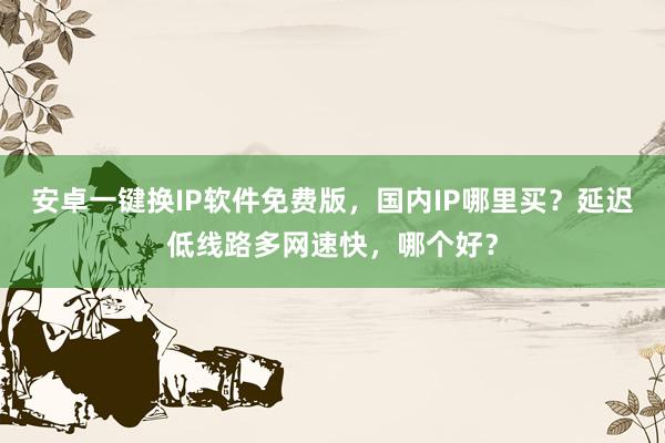 安卓一键换IP软件免费版，国内IP哪里买？延迟低线路多网速快，哪个好？