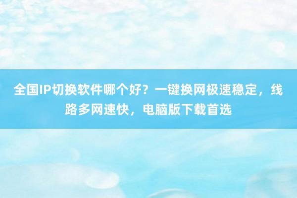 全国IP切换软件哪个好？一键换网极速稳定，线路多网速快，电脑版下载首选