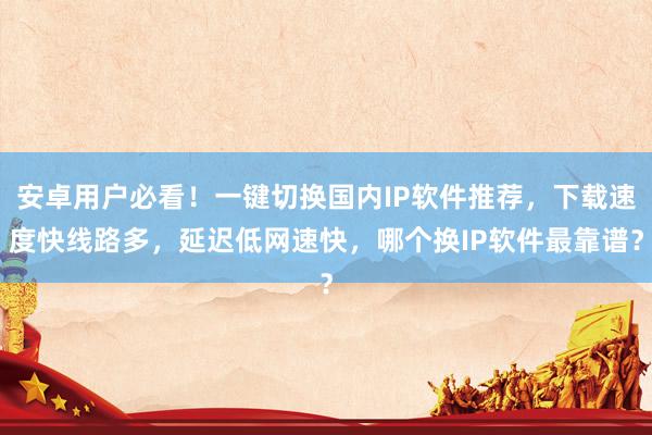 安卓用户必看！一键切换国内IP软件推荐，下载速度快线路多，延迟低网速快，哪个换IP软件最靠谱？