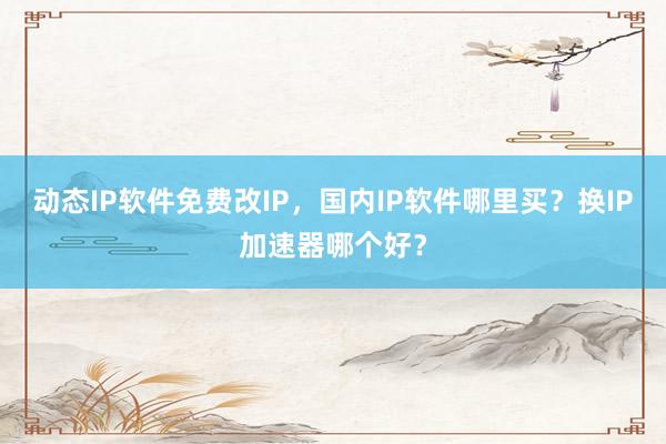动态IP软件免费改IP，国内IP软件哪里买？换IP加速器哪个好？