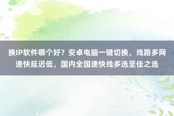 换IP软件哪个好？安卓电脑一键切换，线路多网速快延迟低，国内全国速快线多选至佳之选