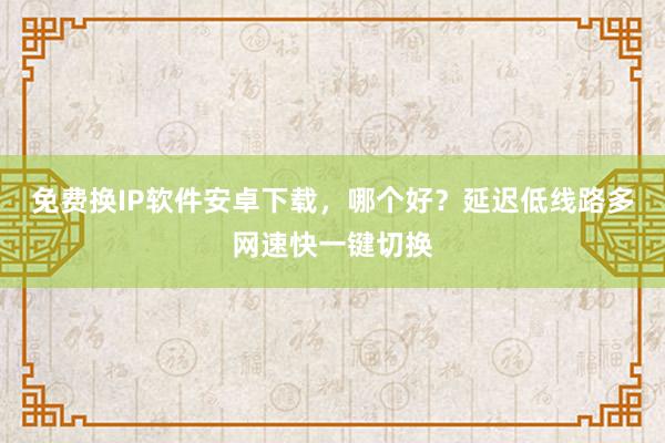 免费换IP软件安卓下载，哪个好？延迟低线路多网速快一键切换