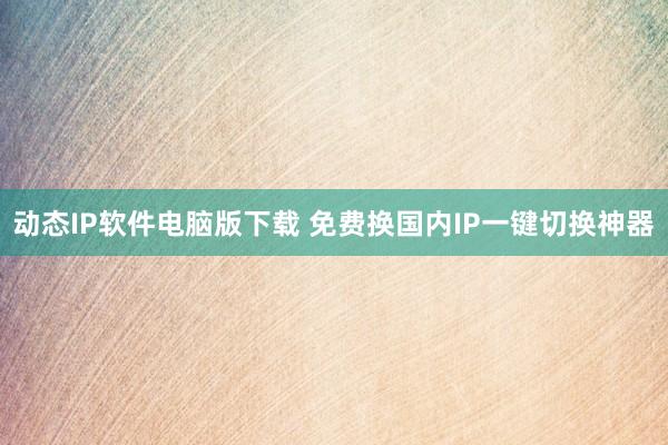 动态IP软件电脑版下载 免费换国内IP一键切换神器