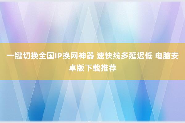 一键切换全国IP换网神器 速快线多延迟低 电脑安卓版下载推荐