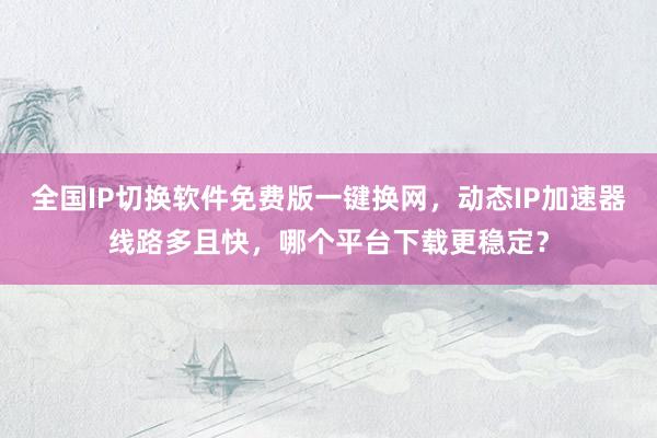 全国IP切换软件免费版一键换网，动态IP加速器线路多且快，哪个平台下载更稳定？