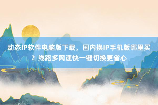 动态IP软件电脑版下载，国内换IP手机版哪里买？线路多网速快一键切换更省心