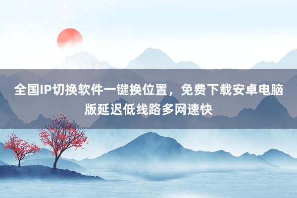 全国IP切换软件一键换位置，免费下载安卓电脑版延迟低线路多网速快