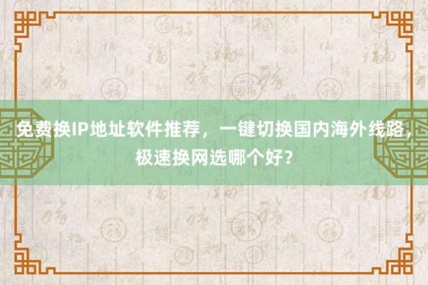 免费换IP地址软件推荐，一键切换国内海外线路，极速换网选哪个好？