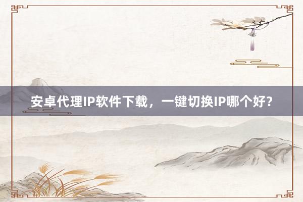安卓代理IP软件下载，一键切换IP哪个好？