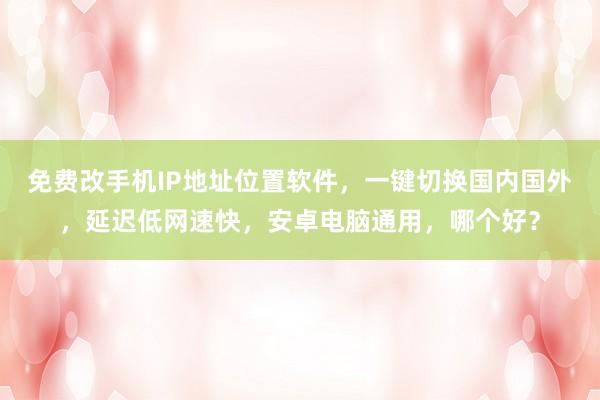 免费改手机IP地址位置软件，一键切换国内国外，延迟低网速快，安卓电脑通用，哪个好？