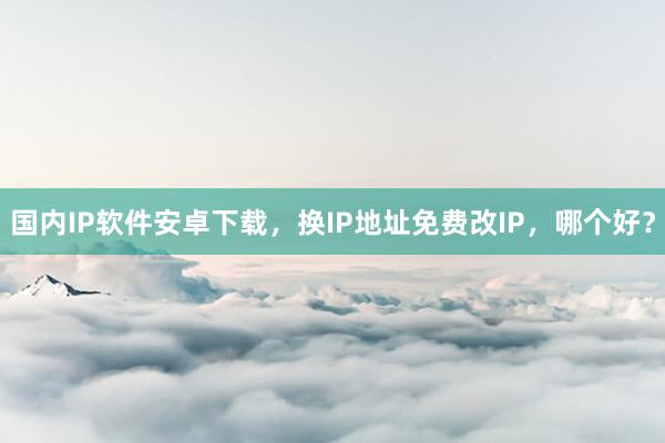 国内IP软件安卓下载，换IP地址免费改IP，哪个好？