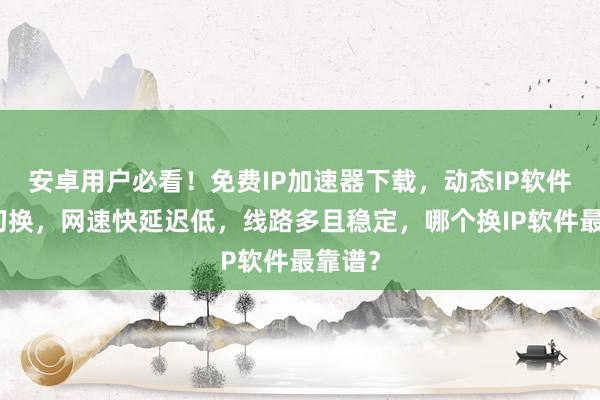 安卓用户必看！免费IP加速器下载，动态IP软件一键切换，网速快延迟低，线路多且稳定，哪个换IP软件最靠谱？