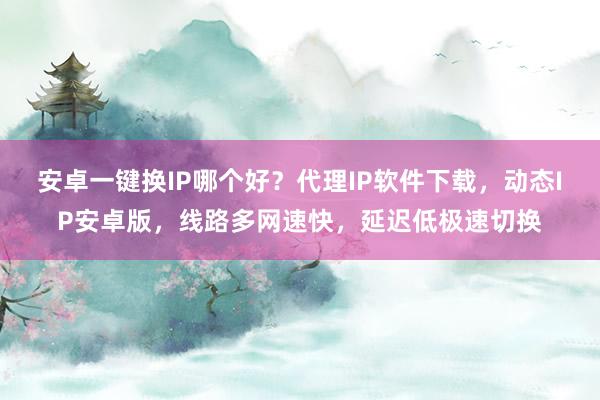安卓一键换IP哪个好？代理IP软件下载，动态IP安卓版，线路多网速快，延迟低极速切换