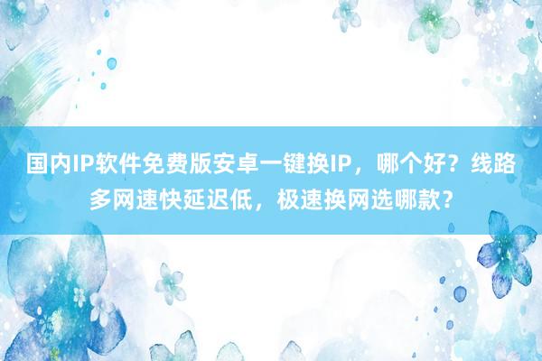 国内IP软件免费版安卓一键换IP，哪个好？线路多网速快延迟低，极速换网选哪款？