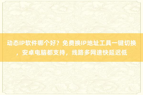 动态IP软件哪个好？免费换IP地址工具一键切换，安卓电脑都支持，线路多网速快延迟低
