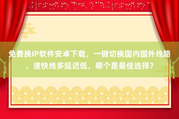 免费换IP软件安卓下载，一键切换国内国外线路，速快线多延迟低，哪个是最佳选择？