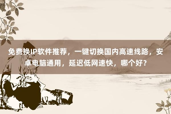 免费换IP软件推荐，一键切换国内高速线路，安卓电脑通用，延迟低网速快，哪个好？