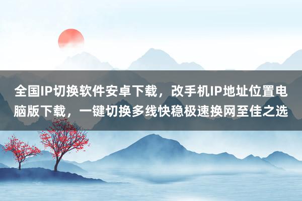 全国IP切换软件安卓下载，改手机IP地址位置电脑版下载，一键切换多线快稳极速换网至佳之选