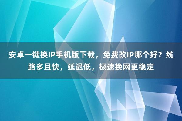 安卓一键换IP手机版下载，免费改IP哪个好？线路多且快，延迟低，极速换网更稳定
