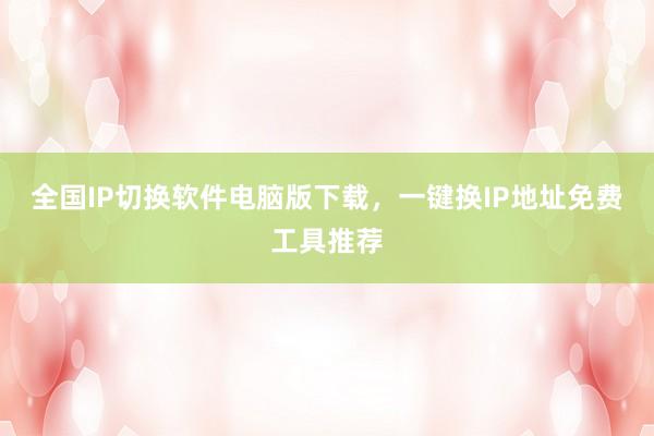 全国IP切换软件电脑版下载，一键换IP地址免费工具推荐