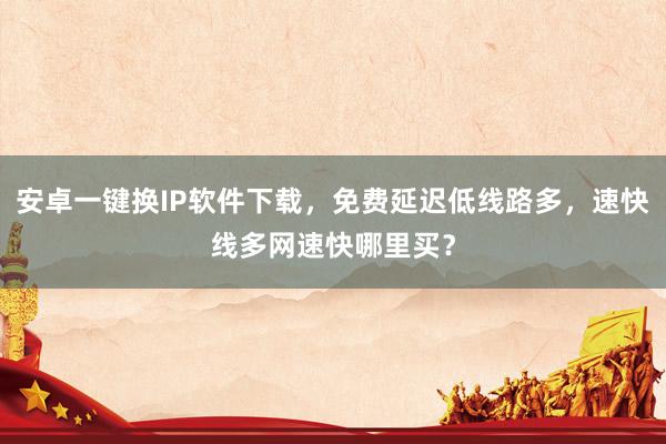 安卓一键换IP软件下载，免费延迟低线路多，速快线多网速快哪里买？